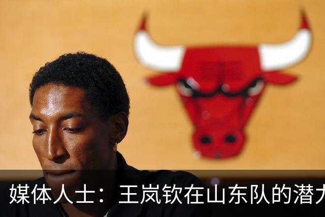 媒体人士：王岚钦在山东队的潜力巨大，周围资源丰富